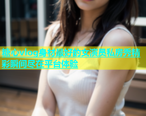 糖心vlog身材最好的女演员私房秀精彩瞬间尽在平台体验