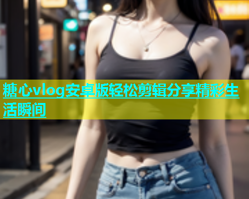糖心vlog安卓版轻松剪辑分享精彩生活瞬间 糖心vlog安卓版轻松剪辑分享精彩生活瞬间