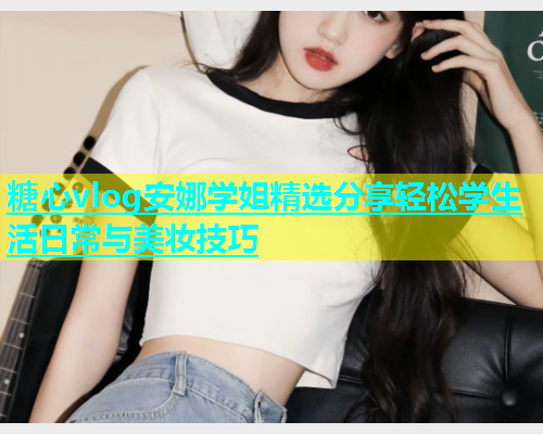 糖心vlog安娜学姐精选分享轻松学生活日常与美妆技巧 糖心vlog安娜学姐精选分享轻松学生活日常与美妆技巧