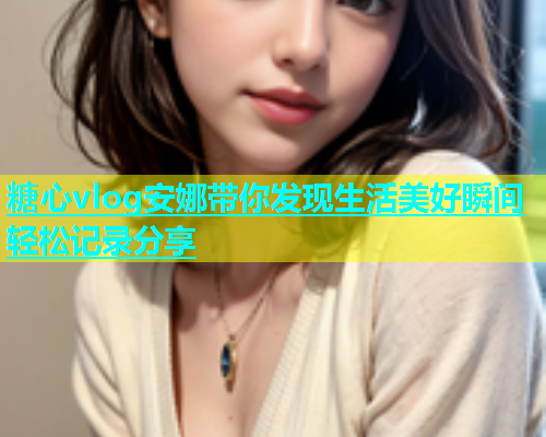 糖心vlog安娜带你发现生活美好瞬间轻松记录分享 糖心vlog安娜带你发现生活美好瞬间轻松记录分享