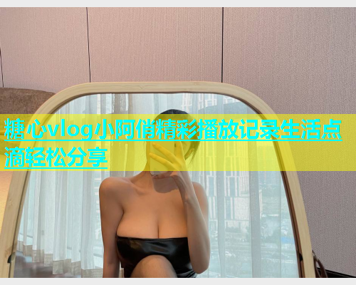 糖心vlog小阿俏精彩播放记录生活点滴轻松分享 糖心vlog小阿俏精彩播放记录生活点滴轻松分享