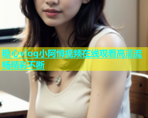 糖心vlog小阿悄视频在线观看高清流畅精彩不断 糖心vlog小阿悄视频在线观看高清流畅精彩不断