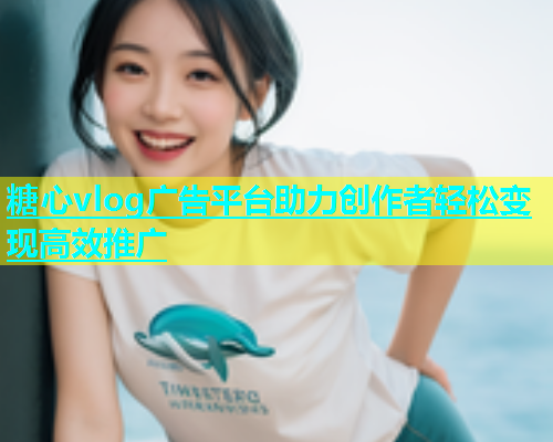 糖心vlog广告平台助力创作者轻松变现高效推广 糖心vlog广告平台助力创作者轻松变现高效推广
