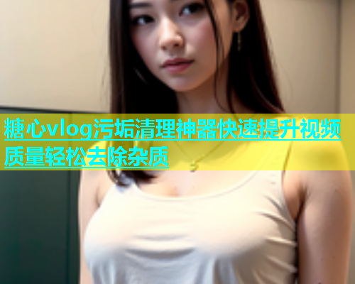 糖心vlog污垢清理神器快速提升视频质量轻松去除杂质