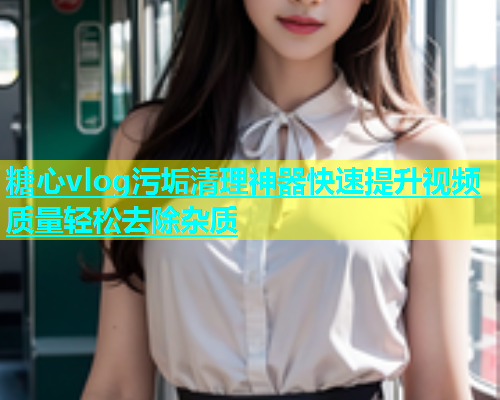 糖心vlog污垢清理神器快速提升视频质量轻松去除杂质