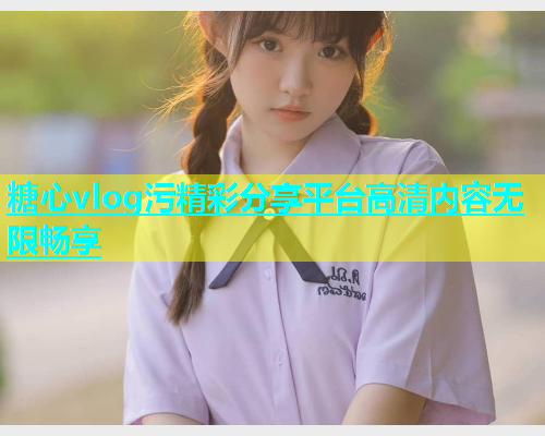 糖心vlog污精彩分享平台高清内容无限畅享 糖心vlog污精彩分享平台高清内容无限畅享