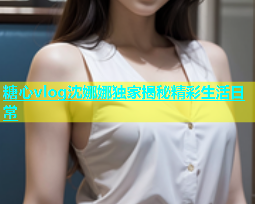 糖心vlog沈娜娜独家揭秘精彩生活日常 糖心vlog沈娜娜独家揭秘精彩生活日常