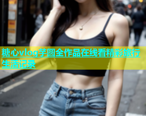 糖心vlog芋圆全作品在线看精彩旅行生活记录 糖心vlog芋圆全作品在线看精彩旅行生活记录