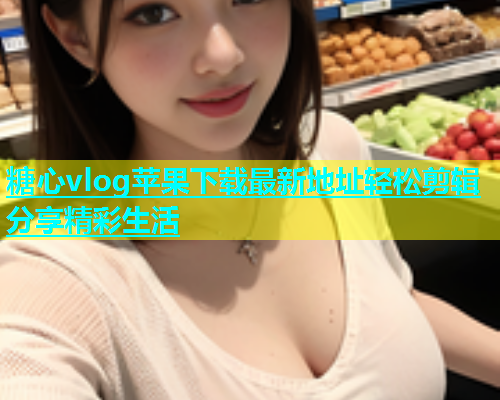 糖心vlog苹果下载最新地址轻松剪辑分享精彩生活 糖心vlog苹果下载最新地址轻松剪辑分享精彩生活