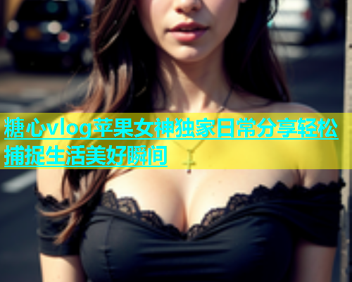糖心vlog苹果女神独家日常分享轻松捕捉生活美好瞬间 糖心vlog苹果女神独家日常分享轻松捕捉生活美好瞬间
