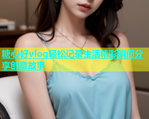 糖心好vlog轻松记录生活精彩瞬间分享创意故事 糖心好vlog轻松记录生活精彩瞬间分享创意故事