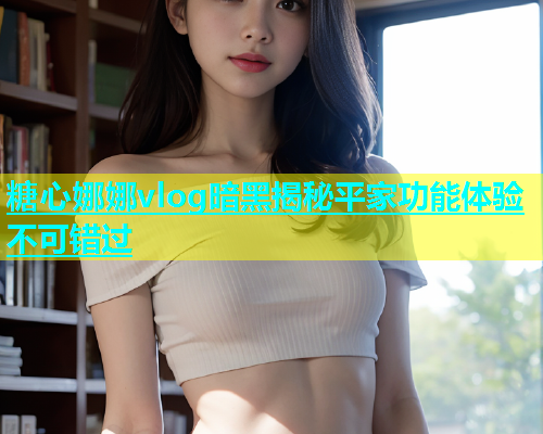 糖心娜娜vlog暗黑揭秘平家功能体验不可错过 糖心娜娜vlog暗黑揭秘平家功能体验不可错过